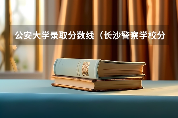 公安大学录取分数线（长沙警察学校分数线）