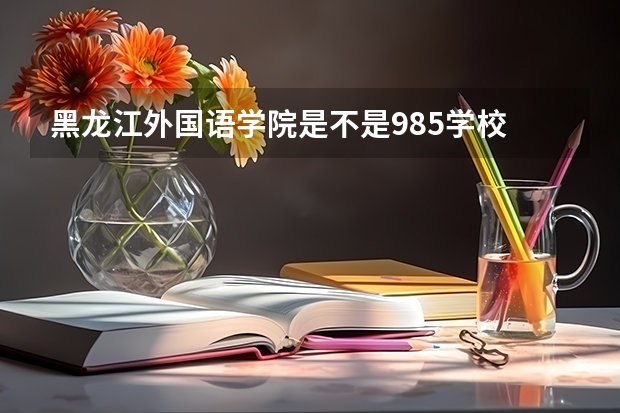 黑龙江外国语学院是不是985学校 黑龙江外国语学院有哪些王牌的专业