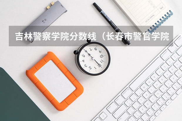 吉林警察学院分数线（长春市警官学院录取分数线）