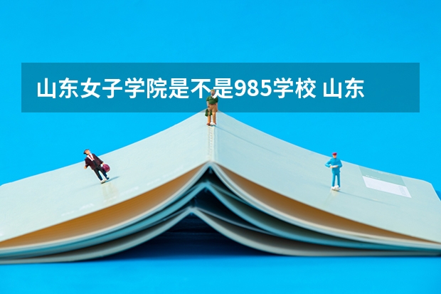 山东女子学院是不是985学校 山东女子学院有哪些王牌的专业