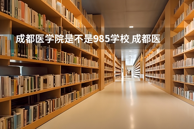 成都医学院是不是985学校 成都医学院有哪些王牌的专业