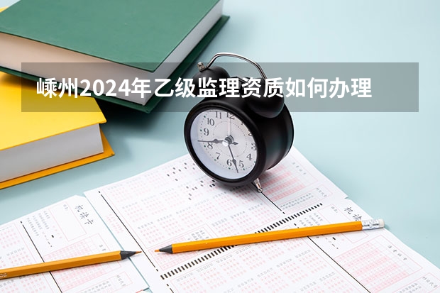 嵊州2024年乙级监理资质如何办理