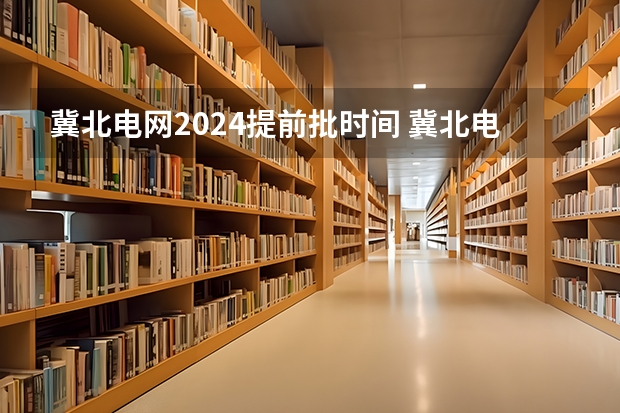 冀北电网2024提前批时间 冀北电网网申条件