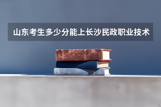 山东考生多少分能上长沙民政职业技术学院
