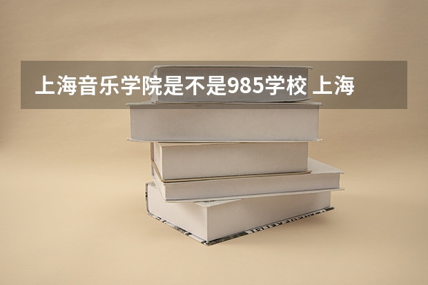 上海音乐学院是不是985学校 上海音乐学院有哪些王牌的专业