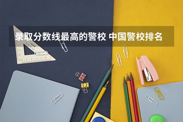 录取分数线最高的警校 中国警校排名和录取分数线