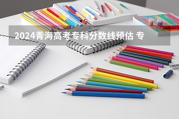 2024青海高考专科分数线预估 专科录取分数线预测多少分