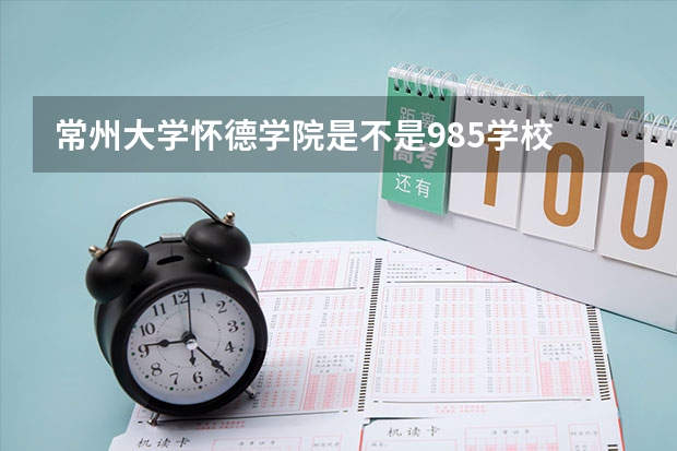 常州大学怀德学院是不是985学校 常州大学怀德学院有哪些王牌的专业