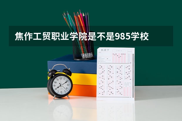 焦作工贸职业学院是不是985学校 焦作工贸职业学院有哪些王牌的专业