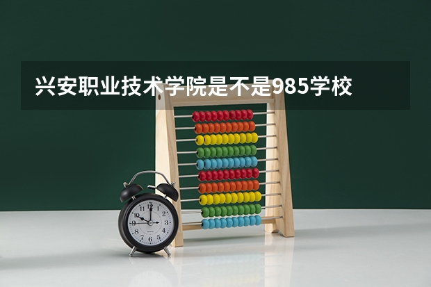 兴安职业技术学院是不是985学校 兴安职业技术学院有哪些王牌的专业