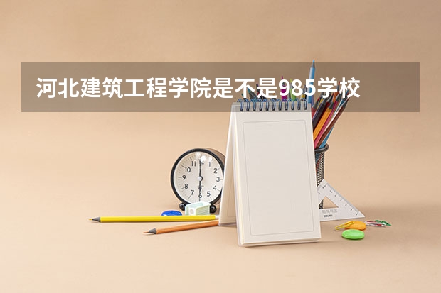 河北建筑工程学院是不是985学校 河北建筑工程学院有哪些王牌的专业