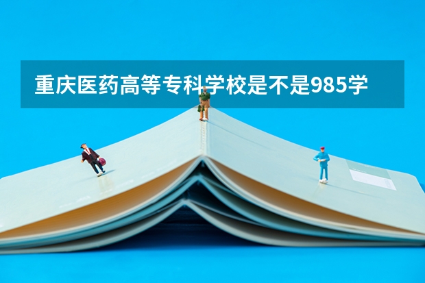 重庆医药高等专科学校是不是985学校 重庆医药高等专科学校有哪些王牌的专业