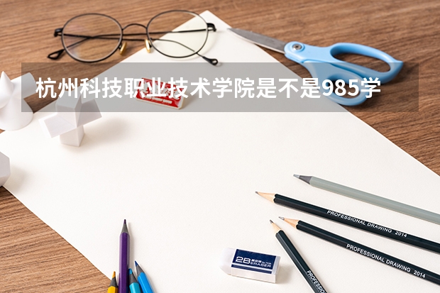 杭州科技职业技术学院是不是985学校 杭州科技职业技术学院有哪些王牌的专业