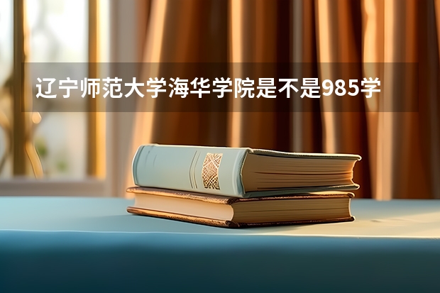 辽宁师范大学海华学院是不是985学校 辽宁师范大学海华学院有哪些王牌的专业