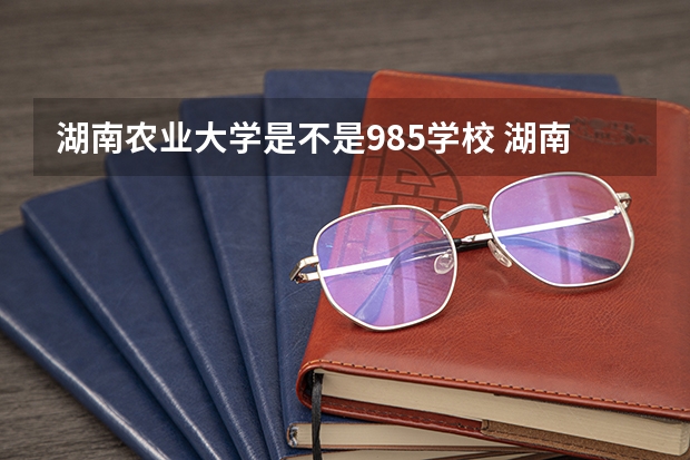湖南农业大学是不是985学校 湖南农业大学有哪些王牌的专业