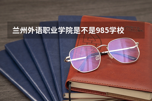 兰州外语职业学院是不是985学校 兰州外语职业学院有哪些王牌的专业