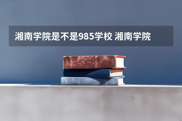 湘南学院是不是985学校 湘南学院有哪些王牌的专业
