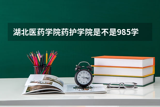 湖北医药学院药护学院是不是985学校 湖北医药学院药护学院有哪些王牌的专业