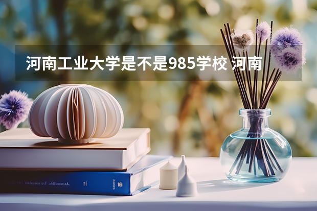 河南工业大学是不是985学校 河南工业大学有哪些王牌的专业