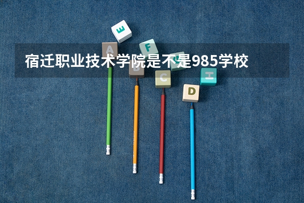 宿迁职业技术学院是不是985学校 宿迁职业技术学院有哪些王牌的专业