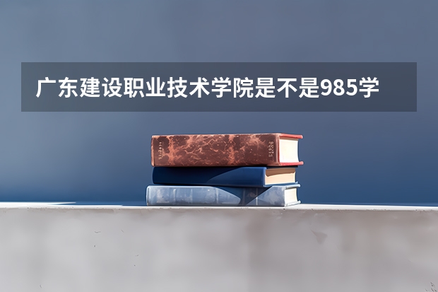 广东建设职业技术学院是不是985学校 广东建设职业技术学院有哪些王牌的专业